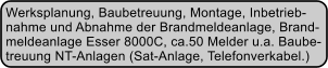 Werksplanung, Baubetreuung, Montage, Inbetrieb- nahme und Abnahme der Brandmeldeanlage, Brand- meldeanlage Esser 8000C, ca.50 Melder u.a. Baube- treuung NT-Anlagen (Sat-Anlage, Telefonverkabel.)