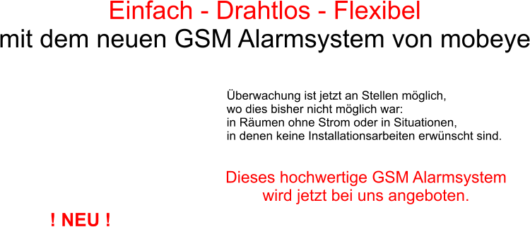 Einfach - Drahtlos - Flexibel  mit dem neuen GSM Alarmsystem von mobeye berwachung ist jetzt an Stellen mglich,  wo dies bisher nicht mglich war: in Rumen ohne Strom oder in Situationen,  in denen keine Installationsarbeiten erwnscht sind. Dieses hochwertige GSM Alarmsystem  wird jetzt bei uns angeboten. ! NEU !