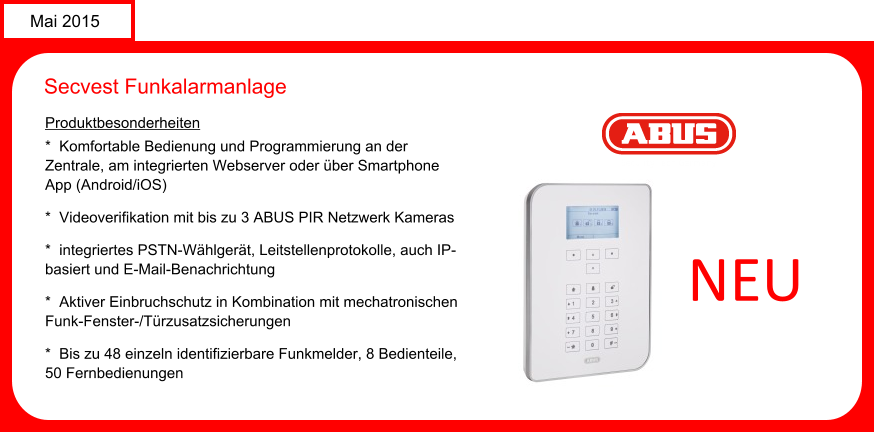 Mai 2015 Secvest Funkalarmanlage Produktbesonderheiten *  Komfortable Bedienung und Programmierung an der Zentrale, am integrierten Webserver oder ber Smartphone App (Android/iOS) *  Videoverifikation mit bis zu 3 ABUS PIR Netzwerk Kameras *  integriertes PSTN-Whlgert, Leitstellenprotokolle, auch IP-basiert und E-Mail-Benachrichtung *  Aktiver Einbruchschutz in Kombination mit mechatronischen Funk-Fenster-/Trzusatzsicherungen *  Bis zu 48 einzeln identifizierbare Funkmelder, 8 Bedienteile, 50 Fernbedienungen     NEU