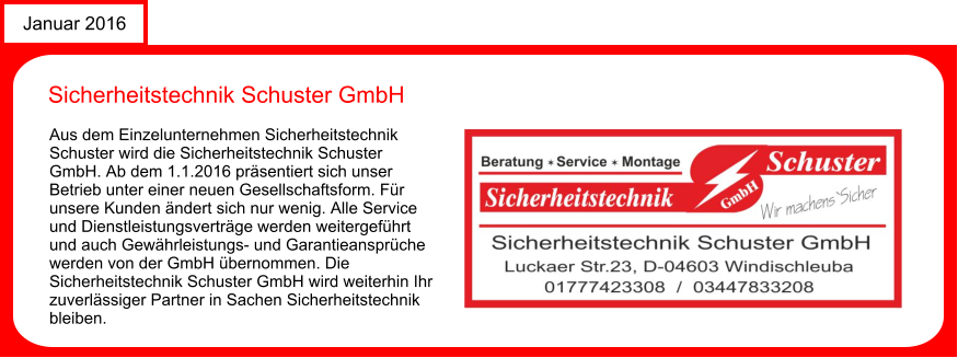 News Januar 2016 Sicherheitstechnik Schuster GmbH Aus dem Einzelunternehmen Sicherheitstechnik Schuster wird die Sicherheitstechnik Schuster GmbH. Ab dem 1.1.2016 prsentiert sich unser Betrieb unter einer neuen Gesellschaftsform. Fr unsere Kunden ndert sich nur wenig. Alle Service und Dienstleistungsvertrge werden weitergefhrt und auch Gewhrleistungs- und Garantieansprche werden von der GmbH bernommen. Die Sicherheitstechnik Schuster GmbH wird weiterhin Ihr zuverlssiger Partner in Sachen Sicherheitstechnik bleiben.