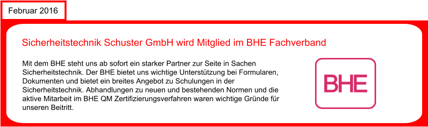 Februar 2016 Sicherheitstechnik Schuster GmbH wird Mitglied im BHE Fachverband Mit dem BHE steht uns ab sofort ein starker Partner zur Seite in Sachen Sicherheitstechnik. Der BHE bietet uns wichtige Untersttzung bei Formularen, Dokumenten und bietet ein breites Angebot zu Schulungen in der Sicherheitstechnik. Abhandlungen zu neuen und bestehenden Normen und die aktive Mitarbeit im BHE QM Zertifizierungsverfahren waren wichtige Grnde fr unseren Beitritt.