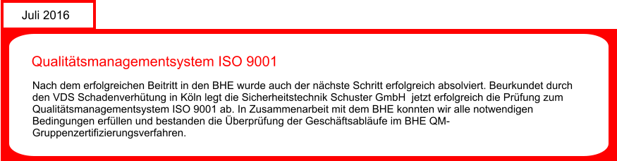 Juli 2016 Qualittsmanagementsystem ISO 9001  Nach dem erfolgreichen Beitritt in den BHE wurde auch der nchste Schritt erfolgreich absolviert. Beurkundet durch den VDS Schadenverhtung in Kln legt die Sicherheitstechnik Schuster GmbH  jetzt erfolgreich die Prfung zum Qualittsmanagementsystem ISO 9001 ab. In Zusammenarbeit mit dem BHE konnten wir alle notwendigen Bedingungen erfllen und bestanden die berprfung der Geschftsablufe im BHE QM-Gruppenzertifizierungsverfahren.