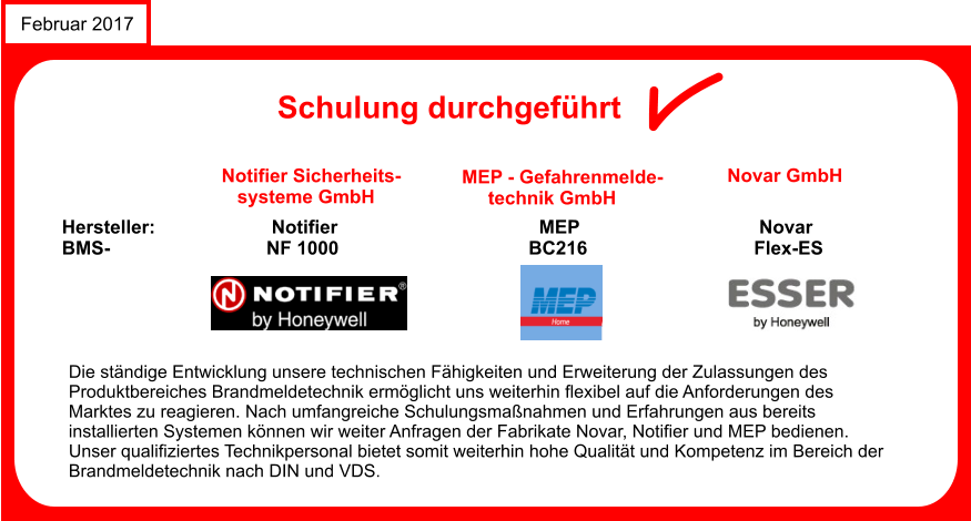 Februar 2017 Schulung durchgefhrt Notifier Sicherheits-    systeme GmbH Hersteller:			Notifier 				           MEP				     Novar BMS-			       NF 1000			                 BC216			            Flex-ES Die stndige Entwicklung unsere technischen Fhigkeiten und Erweiterung der Zulassungen des  Produktbereiches Brandmeldetechnik ermglicht uns weiterhin flexibel auf die Anforderungen des  Marktes zu reagieren. Nach umfangreiche Schulungsmanahmen und Erfahrungen aus bereits  installierten Systemen knnen wir weiter Anfragen der Fabrikate Novar, Notifier und MEP bedienen.  Unser qualifiziertes Technikpersonal bietet somit weiterhin hohe Qualitt und Kompetenz im Bereich der  Brandmeldetechnik nach DIN und VDS. MEP - Gefahrenmelde-      technik GmbH Novar GmbH