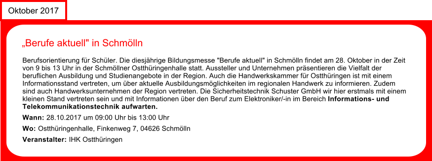 News Oktober 2017 Berufe aktuell" in Schmlln  Berufsorientierung fr Schler. Die diesjhrige Bildungsmesse "Berufe aktuell" in Schmlln findet am 28. Oktober in der Zeit von 9 bis 13 Uhr in der Schmllner Ostthringenhalle statt. Aussteller und Unternehmen prsentieren die Vielfalt der beruflichen Ausbildung und Studienangebote in der Region. Auch die Handwerkskammer fr Ostthringen ist mit einem Informationsstand vertreten, um ber aktuelle Ausbildungsmglichkeiten im regionalen Handwerk zu informieren. Zudem sind auch Handwerksunternehmen der Region vertreten. Die Sicherheitstechnik Schuster GmbH wir hier erstmals mit einem kleinen Stand vertreten sein und mit Informationen ber den Beruf zum Elektroniker/-in im Bereich Informations- und Telekommunikationstechnik aufwarten. Wann: 28.10.2017 um 09:00 Uhr bis 13:00 Uhr Wo: Ostthringenhalle, Finkenweg 7, 04626 Schmlln Veranstalter: IHK Ostthringen